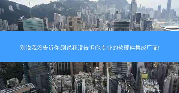 别说我没告诉你;别说我没告诉你,专业的软硬件集成厂商!