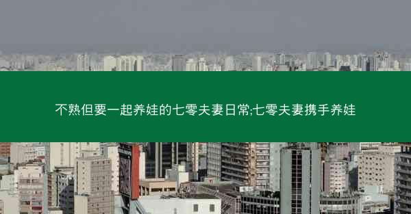 不熟但要一起养娃的七零夫妻日常;七零夫妻携手养娃