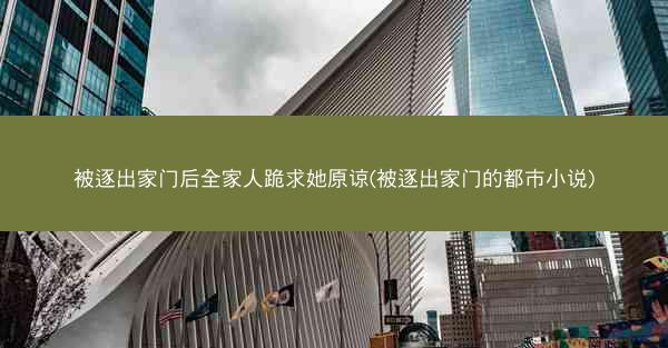 被逐出家门后全家人跪求她原谅(被逐出家门的都市小说)