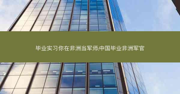 毕业实习你在非洲当军师;中国毕业非洲军官