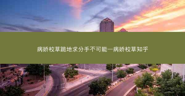 病娇校草跪地求分手不可能—病娇校草知乎