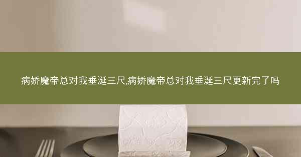 病娇魔帝总对我垂涎三尺,病娇魔帝总对我垂涎三尺更新完了吗