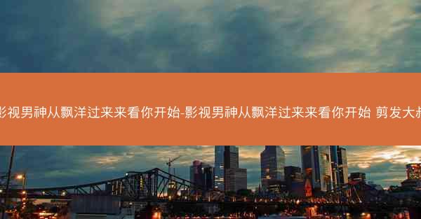 影视男神从飘洋过来来看你开始-影视男神从飘洋过来来看你开始 剪发大叔