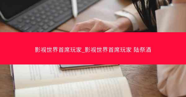 影视世界首席玩家_影视世界首席玩家 陆祭酒