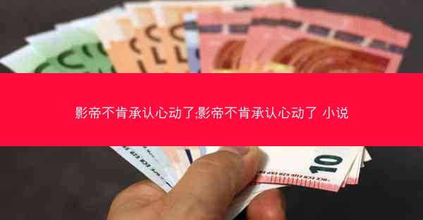 影帝不肯承认心动了;影帝不肯承认心动了 小说