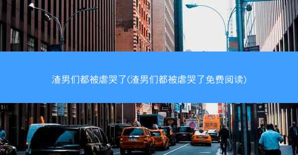 渣男们都被虐哭了(渣男们都被虐哭了免费阅读)