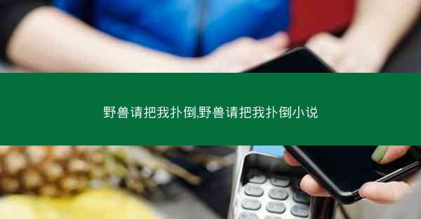 野兽请把我扑倒,野兽请把我扑倒小说 野兽请把我扑倒,野兽请把我扑倒小说