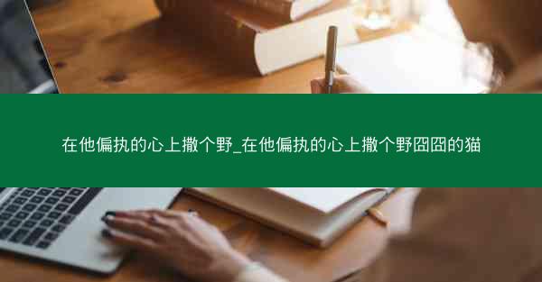 在他偏执的心上撒个野_在他偏执的心上撒个野囧囧的猫