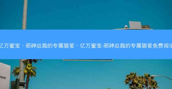 亿万蜜宠：邪神总裁的专属猎爱、亿万蜜宠-邪神总裁的专属猎爱免费阅读