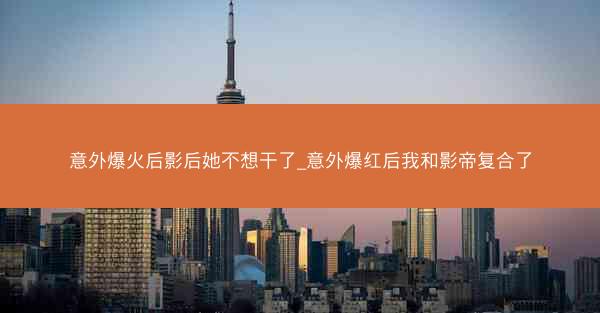 意外爆火后影后她不想干了_意外爆红后我和影帝复合了