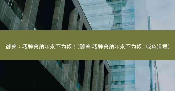 御兽：我神兽纳尔永不为奴！(御兽-我神兽纳尔永不为奴! 咸鱼道君)