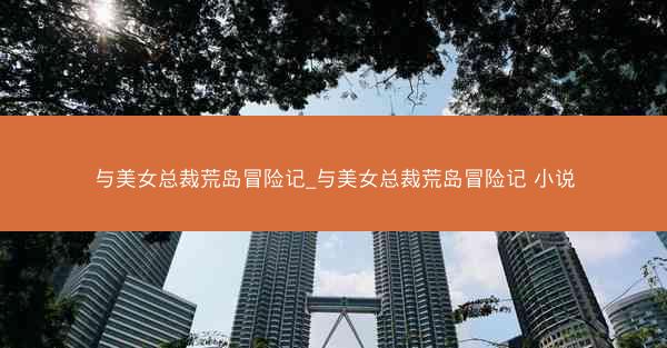 与美女总裁荒岛冒险记_与美女总裁荒岛冒险记 小说