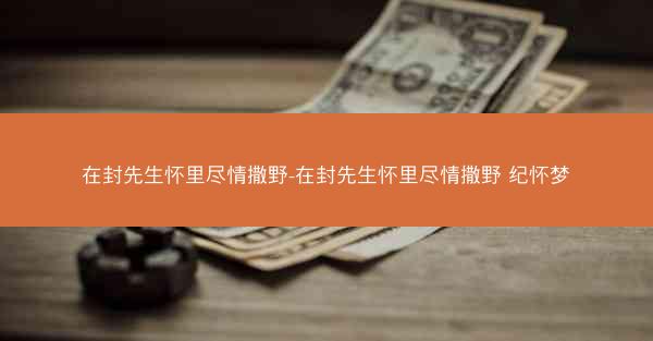 在封先生怀里尽情撒野-在封先生怀里尽情撒野 纪怀梦