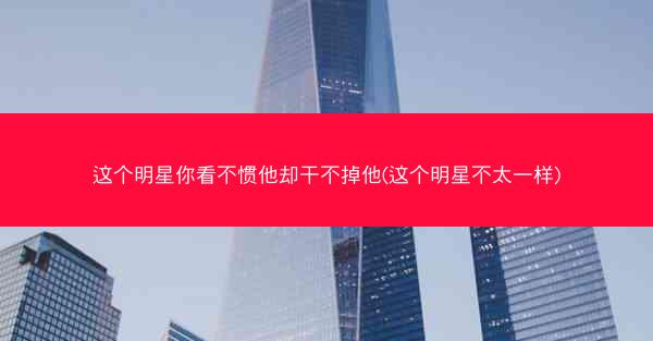 这个明星你看不惯他却干不掉他(这个明星不太一样)