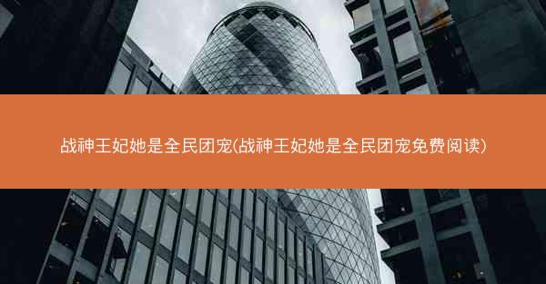 战神王妃她是全民团宠(战神王妃她是全民团宠免费阅读)