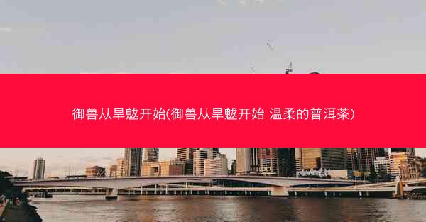 御兽从旱魃开始(御兽从旱魃开始 温柔的普洱茶)