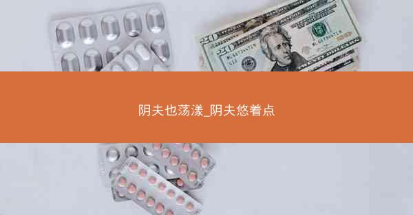 阴夫也荡漾_阴夫悠着点 阴夫也荡漾_阴夫悠着点
