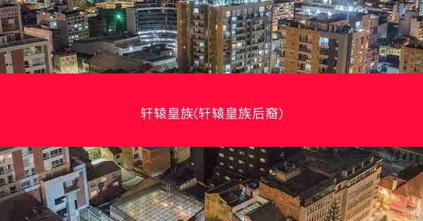 轩辕皇族(轩辕皇族后裔)