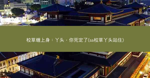 校草缠上身：丫头，你死定了(sa校草丫头站住)