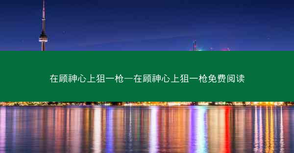 在顾神心上狙一枪—在顾神心上狙一枪免费阅读