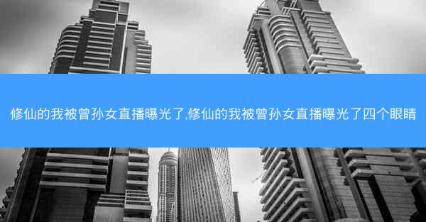 修仙的我被曾孙女直播曝光了,修仙的我被曾孙女直播曝光了四个眼睛
