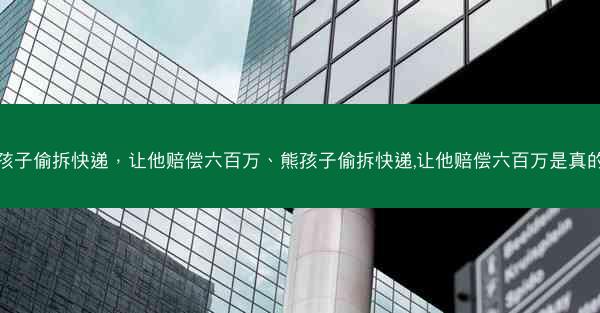 熊孩子偷拆快递，让他赔偿六百万、熊孩子偷拆快递,让他赔偿六百万是真的吗