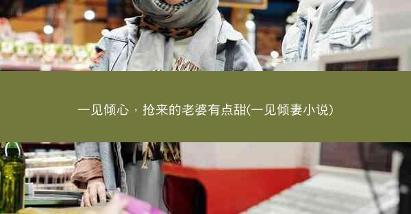 一见倾心，抢来的老婆有点甜(一见倾妻小说)
