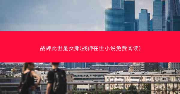 战神此世是女郎(战神在世小说免费阅读)