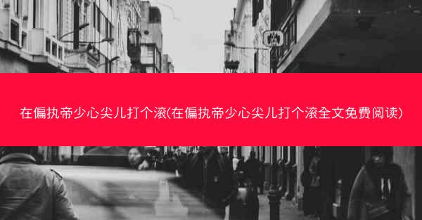 在偏执帝少心尖儿打个滚(在偏执帝少心尖儿打个滚全文免费阅读)