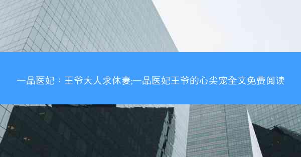 一品医妃：王爷大人求休妻;一品医妃王爷的心尖宠全文免费阅读