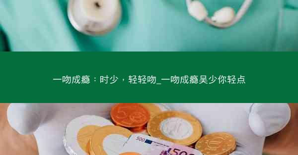 一吻成瘾：时少，轻轻吻_一吻成瘾吴少你轻点